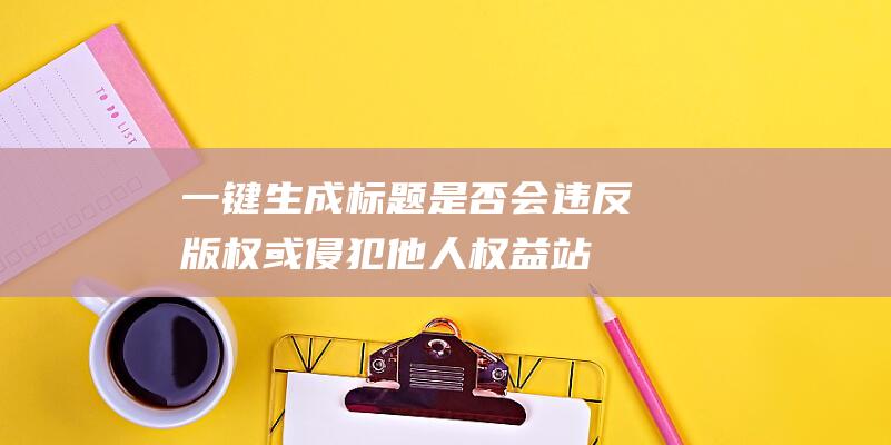 一鍵生成標(biāo)題是否會(huì)違反版權(quán)或侵犯他人權(quán)益-站長(zhǎng)資訊