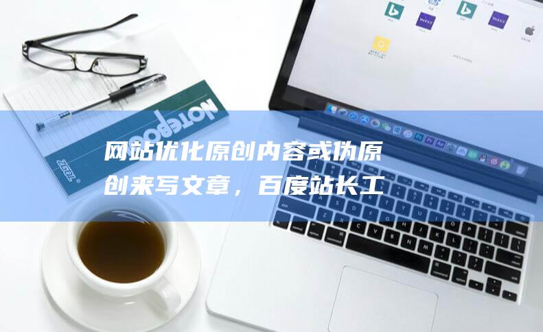 網(wǎng)站優(yōu)化原創(chuàng)內(nèi)容或偽原創(chuàng)來(lái)寫(xiě)文章，百度站長(zhǎng)工具的部署優(yōu)化網(wǎng)站結(jié)構(gòu)的目的包括哪些-站長(zhǎng)資訊