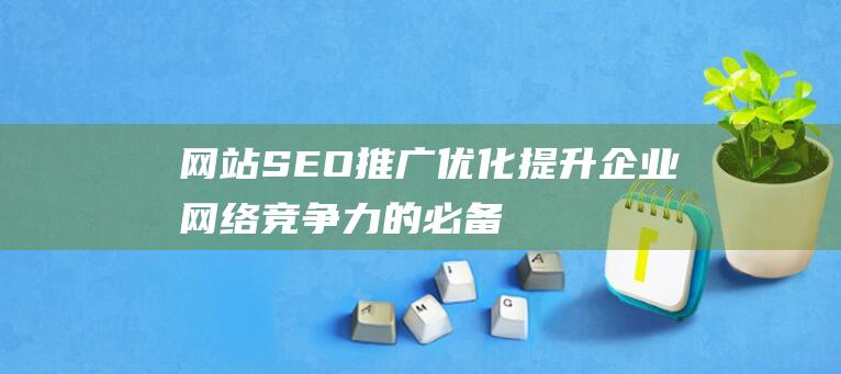 網(wǎng)站SEO推廣優(yōu)化：提升企業(yè)網(wǎng)絡(luò)競(jìng)爭(zhēng)力的必備指南-站長(zhǎng)資訊