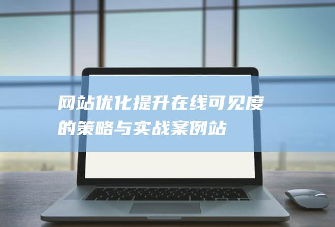 網(wǎng)站優(yōu)化：提升在線可見(jiàn)度的策略與實(shí)戰(zhàn)案例-站長(zhǎng)資訊